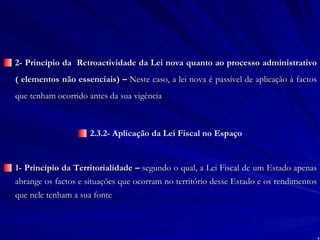 2- Princípio da  Retroactividade da Lei nova quanto ao processo administrativo ( elementos não essenciais) –  Neste caso, a lei nova é passível de aplicação à factos que tenham ocorrido antes da sua vigência 2.3.2- Aplicação da Lei Fiscal no Espaço 1- Princípio da Territorialidade –  segundo o qual, a Lei Fiscal de um Estado apenas abrange os factos e situações que ocorram no território desse Estado e os rendimentos que nele tenham a sua fonte   