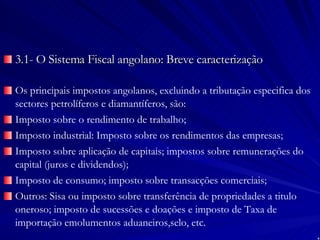 3.1- O Sistema Fiscal angolano: Breve caracterização Os principais impostos angolanos, excluindo a tributação especifica dos sectores petrolíferos e diamantíferos, são: Imposto sobre o rendimento de trabalho; Imposto industrial: Imposto sobre os rendimentos das empresas; Imposto sobre aplicação de capitais; impostos sobre remunerações do capital (juros e dividendos); Imposto de consumo; imposto sobre transacções comerciais; Outros: Sisa ou imposto sobre transferência de propriedades a titulo oneroso; imposto de sucessões e doações e imposto de Taxa de importação emolumentos aduaneiros,selo, etc. 