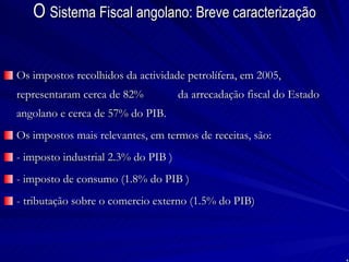 O  Sistema Fiscal angolano: Breve caracterização Os impostos recolhidos da actividade petrolífera, em 2005, representaram cerca de 82%  da arrecadação fiscal do Estado angolano e cerca de 57% do PIB. Os impostos mais relevantes, em termos de receitas, são: - imposto industrial 2.3% do PIB ) - imposto de consumo (1.8% do PIB ) - tributação sobre o comercio externo (1.5% do PIB) 