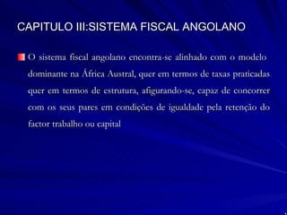 CAPITULO III:SISTEMA FISCAL ANGOLANO O sistema fiscal angolano encontra-se alinhado com o modelo  dominante na África Austral, quer em termos de taxas praticadas quer em termos de estrutura, afigurando-se, capaz de concorrer com os seus pares em condições de igualdade pela retenção do factor trabalho ou capital 