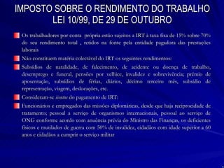 IMPOSTO SOBRE O RENDIMENTO DO TRABALHO LEI 10/99, DE 29 DE OUTUBRO Os trabalhadores por conta  própria estão sujeitos a IRT à taxa fixa de 15% sobre 70% do seu rendimento total , retidos na fonte pela entidade pagadora das prestações laborais Não constituem matéria colectável do IRT os seguintes rendimentos: Subsídios de natalidade, de falecimento, de acidente ou doença de trabalho, desemprego e funeral, pensões por velhice, invalidez e sobrevivência; prémio de aposentação, subsídios de férias, diários, décimo terceiro mês, subsídio de representação, viagem, deslocações, etc. Consideram-se  isentos  do pagamento de IRT: Funcionários e empregados das missões diplomáticas, desde que haja reciprocidade de tratamento; pessoal a serviço de organismos internacionais, pessoal ao serviço de ONG conforme acordo com anuência prévia do Ministro das Finanças, os deficientes físicos e mutilados de guerra com 50% de invalidez, cidadãos com idade superior a 60 anos e cidadãos a cumprir o serviço militar 