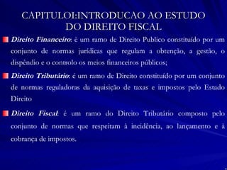 CAPITULOI:INTRODUCAO AO ESTUDO DO DIREITO FISCAL Direito Financeiro : è um ramo de Direito Publico constituído por um conjunto de normas jurídicas que regulam a obtenção, a gestão, o dispêndio e o controlo os meios financeiros públicos; Direito Tributário : é um ramo de Direito constituído por um conjunto de normas reguladoras da aquisição de taxas e impostos pelo Estado Direito Direito Fiscal : é um ramo do Direito Tributário composto pelo conjunto de normas que respeitam à incidência, ao lançamento e à cobrança de impostos. 