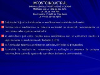 IMPOSTO INDUSTRIAL DIPLOMA LEGISLATIVO N.º 35/72 DE 29 DE Abril Modificado pela Lei 18/92, de 3 de Julho, Lei 7/96, de 19 de Abril Dec. Executivo n.º 84/99, de 11 de Junho Lei n.º 5/99, de 6 de Agosto Incidência Objectiva: incide sobre os rendimentos comerciais e industriais Consideram-se rendimentos de natureza comercial ou industrial, nomeadamente os provenientes das seguintes actividades: a) Actividades por conta própria cujos rendimentos não se encontram sujeitos a imposto sobre os rendimentos de Trabalho ( IRT) b) Actividades relativas a explorações agrícolas, silvícolas ou pecuniárias; Actividade de mediação ou representação na realização de contratos de qualquer natureza, bem como de agentes de actividades industriais ou comerciais 
