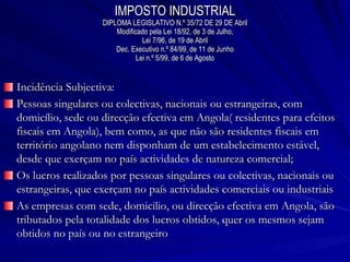 IMPOSTO INDUSTRIAL DIPLOMA LEGISLATIVO N.º 35/72 DE 29 DE Abril Modificado pela Lei 18/92, de 3 de Julho, Lei 7/96, de 19 de Abril Dec. Executivo n.º 84/99, de 11 de Junho Lei n.º 5/99, de 6 de Agosto Incidência Subjectiva: Pessoas singulares ou colectivas, nacionais ou estrangeiras, com domicílio, sede ou direcção efectiva em Angola( residentes para efeitos fiscais em Angola), bem como, as que não são residentes fiscais em território angolano nem disponham de um estabelecimento estável, desde que exerçam no país actividades de natureza comercial; Os lucros realizados por pessoas singulares ou colectivas, nacionais ou estrangeiras, que exerçam no país actividades comerciais ou industriais As empresas com sede, domicilio, ou direcção efectiva em Angola, são tributados pela totalidade dos lucros obtidos, quer os mesmos sejam obtidos no país ou no estrangeiro 
