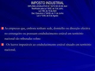 IMPOSTO INDUSTRIAL DIPLOMA LEGISLATIVO N.º 35/72 DE 29 DE Abril Modificado pela Lei 18/92, de 3 de Julho, Lei 7/96, de 19 de Abril Dec. Executivo n.º 84/99, de 11 de Junho Lei n.º 5/99, de 6 de Agosto As empresas que, embora tenham sede, domicílio ou direcção efectiva no estrangeiro ou possuam estabelecimento estável em território nacional são tributadas sobre: - Os lucros imputáveis ao estabelecimento estável situado em território nacional; 