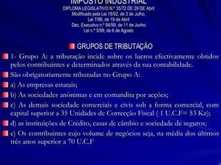IMPOSTO INDUSTRIAL DIPLOMA LEGISLATIVO N.º 35/72 DE 29 DE Abril Modificado pela Lei 18/92, de 3 de Julho, Lei 7/96, de 19 de Abril Dec. Executivo n.º 84/99, de 11 de Junho Lei n.º 5/99, de 6 de Agosto GRUPOS DE TRIBUTAÇÃO 1- Grupo A: a tributação incide sobre os lucros efectivamente obtidos pelos contribuintes e determinados através da sua contabilidade. São obrigatoriamente tributadas no Grupo A: a) As empresas estatais; b) As sociedades anónimas e em comandita por acções; c) As demais sociedade comerciais e civis sob a forma comercial, com capital superior a 35 Unidades de Correcção Fiscal ( 1 U.C.F= 53 Kz); d) as instituições de Crédito, casas de câmbio e sociedade de seguros; e) Os contribuintes cujo volume de negócios seja, na média dos últimos três anos superior a 70 U.C.F 