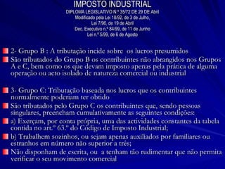 IMPOSTO INDUSTRIAL DIPLOMA LEGISLATIVO N.º 35/72 DE 29 DE Abril Modificado pela Lei 18/92, de 3 de Julho, Lei 7/96, de 19 de Abril Dec. Executivo n.º 84/99, de 11 de Junho Lei n.º 5/99, de 6 de Agosto 2- Grupo B : A tributação incide sobre  os lucros presumidos São tributados do Grupo B os contribuintes não abrangidos nos Grupos A e C, bem como os que devam imposto apenas pela prática de alguma operação ou acto isolado de natureza comercial ou industrial 3- Grupo C: Tributação baseada nos lucros que os contribuintes normalmente poderiam ter obtido São tributados pelo Grupo C os contribuintes que, sendo pessoas singulares, preencham cumulativamente as seguintes condições: a) Exerçam, por conta própria, uma das actividades constantes da tabela contida no art.º 63.º do Código de Imposto Industrial; b) Trabalhem sozinhos, ou sejam apenas auxiliados por familiares ou estranhos em número não superior a três; Não disponham de escrita, ou  a tenham tão rudimentar que não permita verificar o seu movimento comercial 