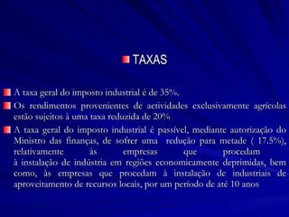 TAXAS A taxa geral do imposto industrial é de 35%. Os rendimentos provenientes de actividades exclusivamente agrícolas estão sujeitos à uma taxa reduzida de 20% A taxa geral do imposto industrial é passível, mediante autorização do Ministro das finanças, de sofrer uma  redução para metade ( 17.5%), relativamente às empresas que procedam  à instalação de indústria em regiões economicamente deprimidas, bem como, às empresas que procedam à instalação de industriais de aproveitamento de recursos locais, por um período de até 10 anos 
