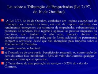 Lei sobre a Tributação de Empreitadas (Lei 7/97, de 10 de Outubro) A Lei 7/97, de 10 de Outubro, estabelece um  regime excepcional de tributação por retenção na fonte, em sede de imposto industrial, dos rendimentos emergentes dos contratos de empreitadas, subempreitada e prestação de serviços. Este regime é aplicável às pessoas singulares ou colectivas, quer tenham ou não sede, direcção efectiva ou estabelecimento estável no país, que de forma acidental ou permanente exerçam a actividade, desde que não abrangidas pelo Imposto sobre o Rendimento do Trabalho Constitui matéria colectável: a) Tratando-se de construção, beneficiação, reparação ou conservação de bens do activo fixo imobilizado – 3,5% do valor do Contrato, qualquer que seja a forma que se apresente; b) Tratando-se de uma prestação de serviços – 5.25% do valor do Contrato. 