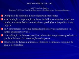 IMPOSTO DE CONSUMO Lei 9/99, de 1 de Outubro Decreto n.º 41/99, de 10 de Dezembro, aprova o Regulamento do  Imposto de Consumo O imposto de consumo incide objectivamente sobre: a) A produção e importação de bens, incluídos as matérias primas ou produtos semi-acabados com destino a produção, seja qual for a sua origem. b) A arrematação ou venda realizadas pelos serviços aduaneiros ou outros quaisquer serviços; c) A utilização de bens ou matérias primas fora do processo produtivo e que beneficiaram da desoneração do imposto; d) Serviços de Telecomunicações, Hotelaria e similares, consumo de água e electricidade 