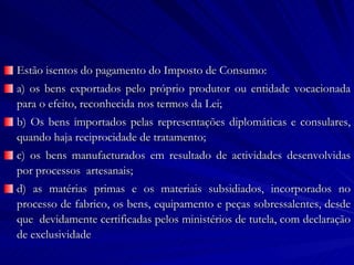 Estão isentos do pagamento do Imposto de Consumo: a) os bens exportados pelo próprio produtor ou entidade vocacionada para o efeito, reconhecida nos termos da Lei; b) Os bens importados pelas representações diplomáticas e consulares, quando haja reciprocidade de tratamento; c) os bens manufacturados em resultado de actividades desenvolvidas por processos  artesanais; d) as matérias primas e os materiais subsidiados, incorporados no processo de fabrico, os bens, equipamento e peças sobressalentes, desde que  devidamente certificadas pelos ministérios de tutela, com declaração de exclusividade 