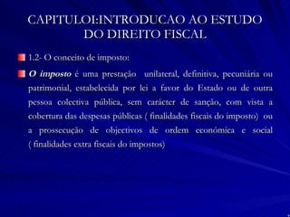 CAPITULOI:INTRODUCAO AO ESTUDO DO DIREITO FISCAL 1.2- O conceito de imposto: O imposto  é uma prestação  unilateral, definitiva, pecuniária ou patrimonial, estabelecida por lei a favor do Estado ou de outra pessoa colectiva pública, sem carácter de sanção, com vista a cobertura das despesas públicas ( finalidades fiscais do imposto)  ou a prossecução de objectivos de ordem económica e social ( finalidades extra fiscais do impostos) 