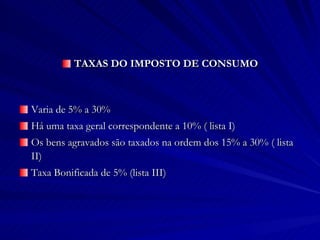 TAXAS DO IMPOSTO DE CONSUMO Varia de 5% a 30% Há uma taxa geral correspondente a 10% ( lista I) Os bens agravados são taxados na ordem dos 15% a 30% ( lista II) Taxa Bonificada de 5% (lista III) 