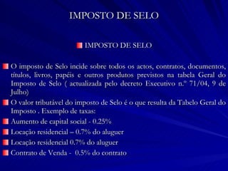IMPOSTO DE SELO IMPOSTO DE SELO O imposto de Selo incide sobre todos os actos, contratos, documentos, títulos, livros, papéis e outros produtos previstos na tabela Geral do Imposto de Selo ( actualizada pelo decreto Executivo n.º 71/04, 9 de Julho) O valor tributável do imposto de Selo é o que resulta da Tabelo Geral do Imposto . Exemplo de taxas: Aumento de capital social - 0.25% Locação residencial – 0.7% do aluguer Locação residencial 0.7% do aluguer Contrato de Venda -  0.5% do contrato 