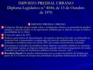 IMPOSTO PREDIAL URBANO Diploma Legislativo n.º 4044, de 13 de Outubro de 1970 IMPOSTO PREDIAL URBANO O imposto Predial urbano incide sobre o rendimento efectivo ou potencial de prédios urbanos ( valor de rendas ou da equivalente utilidade que se obtiver, ou que se tenha a possibilidade de se obter) A taxa em vigor é de 30% Todavia, para efeitos de determinação  da matéria colectável deverão ser deduzidas as despesas com a manutenção e conservação do imóvel, estabelecendo a lei, como montante a considerar para este efeito, 20% das rendas efectivamente recebidas Encontram-se excluídos da incidência deste imposto os prédios adstritos ao exercício de actividades sujeitas ao imposto industrial, quando não houver pagamento de renda; colocados ao serviço de instituições públicas; escolas, museus , etc; Benefício Fiscal:  Os prédios habitacionais novos podem beneficiar de isenção por prazo de 5 à 15 anos em função das prioridades da politica habitacional do Estado. 
