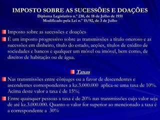 IMPOSTO SOBRE AS SUCESSÕES E DOAÇÕES Diploma Legislativo n.º 230, de 18 de Julho de 1931 Modificado pela Lei n.º 15/92, de 3 de Julho Imposto sobre as sucessões e doações È um imposto progressivo sobre as transmissões a título oneroso e as sucessões em dinheiro, título do estado, acções, títulos de crédito de sociedades e bancos e qualquer um móvel ou imóvel, bem como, de direitos de habitação ou de água. Taxas Nas transmissões entre cônjuges ou a favor de descendentes e ascendentes correspondentes a kz.3.000.000  aplica-se uma taxa de 10%. Acima deste valor a taxa é de 15%; Entre quaisquer pessoas a taxa é de 20% nas transmissões cujo valor seja de até kz.3.000.000. Quanto o valor for superior ao mencionado a taxa é a correspondente a  30% 