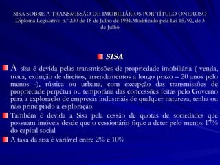 SISA SOBRE A TRANSMISSÃO DE IMOBILIÁRIOS POR TÍTULO ONEROSO Diploma Legislativo n.º 230 de 18 de Julho de 1931.Modificado pela Lei 15/92, de 3 de Julho SISA A  sisa é devida pelas transmissões de propriedade imobiliária ( venda, troca, extinção de direitos, arrendamentos a longo prazo – 20 anos pelo menos -), rústica ou urbana, com excepção das transmissões de propriedade perpétua ou temporária das concessões feitas pelo Governo para a exploração de empresas industriais de qualquer natureza, tenha ou não principiado a exploração. Também é devida a Sisa pela cessão de quotas de sociedades que possuam imóveis desde que o cessionário fique a deter pelo menos 17% do capital social A taxa da sisa é variável entre 2% e 10% 