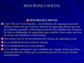 SEGURANÇA SOCIAL SEGURANÇA SOCIAL A lei 7/04, de 15 de Outubro _ lei do Sistema de segurança nacional- define as bases em que assenta o Sistema de Segurança Social, que tem por objectivo garantir a subsistência material dos cidadãos nas situações de falta ou diminuição de capacidade para trabalho, bem como, em caso de morte, dos familiares sobreviventes. Nos termos da Lei são beneficiários do sistema de segurança social. a) os trabalhadores por conta de outrem; b) os trabalhadores por conta própria c) os cidadãos estrangeiros que trabalhem em Angola, desde que tal se encontre previsto, desde que se encontre previsto lei ou por acordos internacionais 