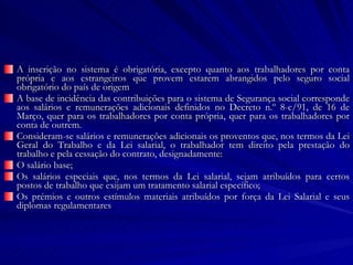 A inscrição no sistema é obrigatória, excepto quanto aos trabalhadores por conta própria e aos estrangeiros que provem estarem abrangidos pelo seguro social obrigatório do país de origem A base de incidência das contribuições para o sistema de Segurança social corresponde aos salários e remunerações adicionais definidos no Decreto n.º 8-c/91, de 16 de Março, quer para os trabalhadores por conta própria, quer para os trabalhadores por conta de outrem. Consideram-se salários e remunerações adicionais os proventos que, nos termos da Lei Geral do Trabalho e da Lei salarial, o trabalhador tem direito pela prestação do trabalho e pela cessação do contrato, designadamente: O salário base; Os salários especiais que, nos termos da Lei salarial, sejam atribuídos para certos postos de trabalho que exijam um tratamento salarial específico; Os prémios e outros estímulos materiais atribuídos por força da Lei Salarial e seus diplomas regulamentares 