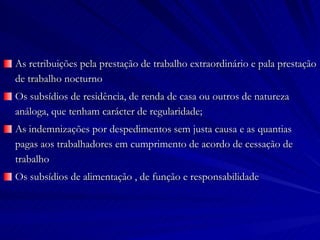 As retribuições pela prestação de trabalho extraordinário e pala prestação de trabalho nocturno Os subsídios de residência, de renda de casa ou outros de natureza análoga, que tenham carácter de regularidade; As indemnizações por despedimentos sem justa causa e as quantias pagas aos trabalhadores em cumprimento de acordo de cessação de trabalho Os subsídios de alimentação , de função e responsabilidade 