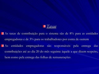 Taxas As taxas de contribuição para o sistema são de 8% para as entidades empregadoras e de 3% para os trabalhadores por conta de outrem As entidades empregadoras são responsáveis pela entrega das contribuições até ao dia 20 do mês seguinte àquele a que dizem respeito, bem como pela entrega das folhas de remunerações 