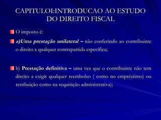 CAPITULOI:INTRODUCAO AO ESTUDO DO DIREITO FISCAL O imposto é: a)Uma prestação unilateral –  não conferindo ao contribuinte o direito a qualquer contrapartida específica; b)  Prestação definitiva –  uma vez que o contribuinte não tem direito a exigir qualquer reembolso ( como no empréstimo) ou retribuição como na requisição administrativa); 