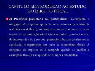 CAPITULO I:INTRODUCAO AO ESTUDO DO DIREITO FISCAL c) Prestação pecuniária ou patrimonial :  Geralmente, a obrigação de imposto apresenta uma natureza pecuniária (é realizada em dinheiro); todavia, actualmente, continua  a haver impostos cuja prestação não é feita em dinheiro, como é o caso do imposto de selo ( em que  prestação tributária consiste numa actividade, o pagamento por meio de estampilhas fiscais. A obrigação de imposto só é cumprida quando se inutiliza a estampilha fiscal, e não quando se compra a estampilha) 