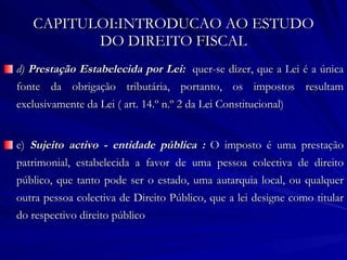 CAPITULOI:INTRODUCAO AO ESTUDO DO DIREITO FISCAL d)  Prestação Estabelecida por Lei:  quer-se dizer, que a Lei é a única fonte da obrigação tributária, portanto, os impostos resultam exclusivamente da Lei ( art. 14.º n.º 2 da Lei Constitucional) e)  Sujeito activo - entidade pública :  O imposto é uma prestação patrimonial, estabelecida a favor de uma pessoa colectiva de direito público, que tanto pode ser o estado, uma autarquia local, ou qualquer outra pessoa colectiva de Direito Público, que a lei designe como titular do respectivo direito público 