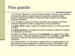 Para guardar 1) O Direito Tributário é ramo do Direito público. Portanto, nas relações jurídicas tributárias o Estado figura em posição de superioridade jurídica (supremacia). Não há “autonomia da vontade” nas relações jurídicas tributárias. ] 2) As relações jurídicas de Direito Tributário são relações de Direito pessoal obrigacional. São os seguintes os seus elementos: a)  sujeito ativo:  exige o objeto da relação jurídica; é o titular do direito (credor); b)  sujeito passivo:  é a pessoa de quem é exigido o objeto da relação; é o obrigado ou devedor; c) objeto da relação: é sempre uma  prestação,  que pode ser um  dar  (dar dinheiro), chamada obrigação principal, ou um  fazer  ou  não fazer  (qualquer coisa que não seja dar dinheiro), chamada obrigação acessória; d) vínculo jurídico: é o elo entre o sujeito ativo e o sujeito passivo, em decorrência do qual aquele tem o direito de exigir a prestação e este tem a obrigação de prestá-la; a causa desse vínculo é sempre a  lei; 