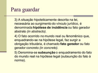 Para guardar 3) A situação hipoteticamente descrita na lei, necessária ao surgimento do vínculo jurídico, é denominada  hipótese de incidência  ou fato gerador abstrato  (in abstracto). 4) O fato ocorrido no mundo real ou fenomênico que, enquadrando-se na hipótese legal, faz surgir a obrigação tributária, é chamado  fato gerador  ou fato gerador concreto  (in concreto). 5) Denomina-se  subsunção  o enquadramento do fato do mundo real na hipótese legal (subsunção do fato à norma). 