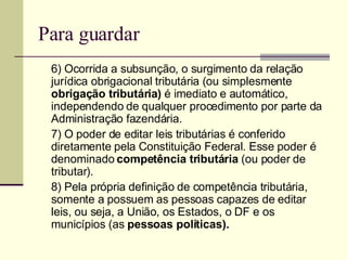 Para guardar 6) Ocorrida a subsunção, o surgimento da relação jurídica obrigacional tributária (ou simplesmente  obrigação tributária)  é imediato e automático, independendo de qualquer procedimento por parte da Administração fazendária. 7) O poder de editar leis tributárias é conferido diretamente pela Constituição Federal. Esse poder é denominado  competência tributária  (ou poder de tributar). 8) Pela própria definição de competência tributária, somente a possuem as pessoas capazes de editar leis, ou seja, a União, os Estados, o DF e os municípios (as  pessoas políticas). 