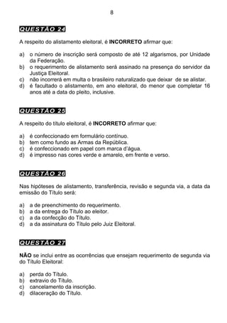 8


QUESTÃO 24

A respeito do alistamento eleitoral, é INCORRETO afirmar que:

a)   o número de inscrição será composto de até 12 algarismos, por Unidade
     da Federação.
b)   o requerimento de alistamento será assinado na presença do servidor da
     Justiça Eleitoral.
c)   não incorrerá em multa o brasileiro naturalizado que deixar de se alistar.
d)   é facultado o alistamento, em ano eleitoral, do menor que completar 16
     anos até a data do pleito, inclusive.


QUESTÃO 25

A respeito do título eleitoral, é INCORRETO afirmar que:

a)   é confeccionado em formulário contínuo.
b)   tem como fundo as Armas da República.
c)   é confeccionado em papel com marca d’água.
d)   é impresso nas cores verde e amarelo, em frente e verso.


QUESTÃO 26

Nas hipóteses de alistamento, transferência, revisão e segunda via, a data da
emissão do Título será:

a)   a de preenchimento do requerimento.
b)   a da entrega do Título ao eleitor.
c)   a da confecção do Título.
d)   a da assinatura do Título pelo Juiz Eleitoral.


QUESTÃO 27

NÃO se inclui entre as ocorrências que ensejam requerimento de segunda via
do Título Eleitoral:

a)   perda do Título.
b)   extravio do Título.
c)   cancelamento da inscrição.
d)   dilaceração do Título.
 