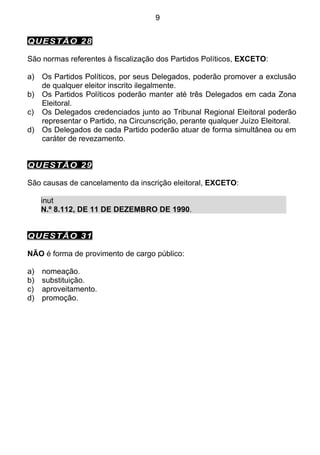 9


QUESTÃO 28

São normas referentes à fiscalização dos Partidos Políticos, EXCETO:

a)   Os Partidos Políticos, por seus Delegados, poderão promover a exclusão
     de qualquer eleitor inscrito ilegalmente.
b)   Os Partidos Políticos poderão manter até três Delegados em cada Zona
     Eleitoral.
c)   Os Delegados credenciados junto ao Tribunal Regional Eleitoral poderão
     representar o Partido, na Circunscrição, perante qualquer Juízo Eleitoral.
d)   Os Delegados de cada Partido poderão atuar de forma simultânea ou em
     caráter de revezamento.


QUESTÃO 29

São causas de cancelamento da inscrição eleitoral, EXCETO:

     inut
     N.º 8.112, DE 11 DE DEZEMBRO DE 1990.


QUESTÃO 31

NÃO é forma de provimento de cargo público:

a)   nomeação.
b)   substituição.
c)   aproveitamento.
d)   promoção.
 