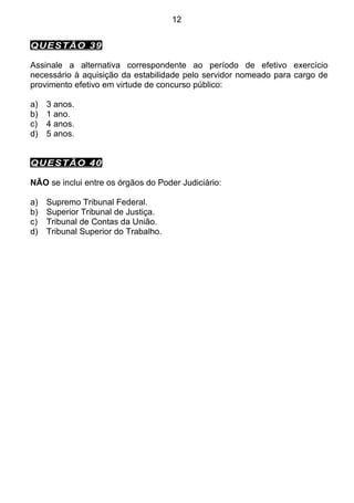 12


QUESTÃO 39

Assinale a alternativa correspondente ao período de efetivo exercício
necessário à aquisição da estabilidade pelo servidor nomeado para cargo de
provimento efetivo em virtude de concurso público:

a)   3 anos.
b)   1 ano.
c)   4 anos.
d)   5 anos.


QUESTÃO 40

NÃO se inclui entre os órgãos do Poder Judiciário:

a)   Supremo Tribunal Federal.
b)   Superior Tribunal de Justiça.
c)   Tribunal de Contas da União.
d)   Tribunal Superior do Trabalho.
 