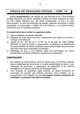 13


     PROVA DE REDAÇÃO OFICIAL – CÓD. 10

     Redija requerimento a ser dirigido ao Juiz Eleitoral da 20.ª Zona Eleitoral
de Belo Horizonte por eleitor nomeado membro da mesa receptora de votos
da 100.ª Seção Eleitoral, que, não tendo comparecido, no dia e na hora
determinados, ao local da realização da eleição, pretende apresentar à citada
autoridade, no prazo legal, o motivo de sua ausência e, ao mesmo tempo,
solicitar-lhe que a considere justificada.

O requerimento deve conter os seguintes dados:
a)   data e finalidade da eleição realizada;
b)   alegação da justa causa que teve o requerente para deixar de cumprir o
     encargo a ele atribuído;
c)   citação do art. 124 da Lei n.º 4.737, de 15 de julho de 1965 (Código
     Eleitoral), no qual se baseia o requerimento, e referência ao atendimento
     do prazo previsto no mesmo dispositivo para apresentação da justa causa
     (até trinta dias após a realização da eleição);
d)   solicitação de que o Juiz Eleitoral, após livre apreciação do motivo
     apresentado, considere justificada a ausência do requerente.

OBSERVAÇÕES:

1.   Na redação do requerimento, deve-se atentar para as fórmulas próprias
     dessa modalidade de documento, a correta apresentação do texto, o uso
     adequado de pronomes e expressões de tratamento e os critérios
     divulgados no Programa da Prova de Redação Oficial.
2.   Com exceção do dispositivo legal indicado, os dados fornecidos no
     enunciado da questão são fictícios, devendo sê-lo, também, os do
     requerimento a ser redigido, do qual não poderá constar assinatura do
     candidato ou qualquer assinatura simulada.
 