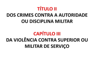 TÍTULO II
DOS CRIMES CONTRA A AUTORIDADE
      OU DISCIPLINA MILITAR

           CAPÍTULO III
DA VIOLÊNCIA CONTRA SUPERIOR OU
       MILITAR DE SERVIÇO
 