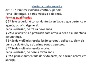 Violência contra superior
Art. 157. Praticar violência contra superior:
Pena - detenção, de três meses a dois anos.
Formas qualificadas
§ 1º Se o superior é comandante da unidade a que pertence o
agente, ou oficial general:
Pena - reclusão, de três a nove anos.
§ 2º Se a violência é praticada com arma, a pena é aumentada
de um terço.
§ 3º Se da violência resulta lesão corporal, aplica-se, além da
pena da violência, a do crime contra a pessoa.
§ 4º Se da violência resulta morte:
Pena - reclusão, de doze a trinta anos.
§ 5º A pena é aumentada da sexta parte, se o crime ocorre em
serviço.
 