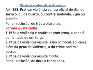 Violência contra militar de serviço
Art. 158. Praticar violência contra oficial de dia, de
serviço, ou de quarto, ou contra sentinela, vigia ou
plantão:
Pena - reclusão, de três a oito anos.
Formas qualificadas
§ 1º Se a violência é praticada com arma, a pena é
aumentada de um terço.
§ 2º Se da violência resulta lesão corporal, aplica-se,
além da pena da violência, a do crime contra a
pessoa.
§ 3º Se da violência resulta morte:
Pena - reclusão, de doze a trinta anos.
 