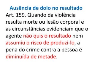 Ausência de dolo no resultado
Art. 159. Quando da violência
resulta morte ou lesão corporal e
as circunstâncias evidenciam que o
agente não quis o resultado nem
assumiu o risco de produzi-lo, a
pena do crime contra a pessoa é
diminuída de metade.
 