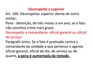 Desrespeito a superior
Art. 160. Desrespeitar superior diante de outro
militar:
Pena - detenção, de três meses a um ano, se o fato
não constitui crime mais grave.
Desrespeito a comandante, oficial general ou oficial
de serviço
Parágrafo único. Se o fato é praticado contra o
comandante da unidade a que pertence o agente,
oficial-general, oficial de dia, de serviço ou de
quarto, a pena é aumentada da metade.
 