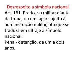 Desrespeito a símbolo nacional
Art. 161. Praticar o militar diante
da tropa, ou em lugar sujeito à
administração militar, ato que se
traduza em ultraje a símbolo
nacional:
Pena - detenção, de um a dois
anos.
 