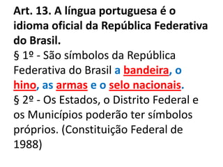 Art. 13. A língua portuguesa é o
idioma oficial da República Federativa
do Brasil.
§ 1º - São símbolos da República
Federativa do Brasil a bandeira, o
hino, as armas e o selo nacionais.
§ 2º - Os Estados, o Distrito Federal e
os Municípios poderão ter símbolos
próprios. (Constituição Federal de
1988)
 