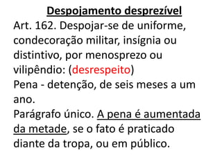 Despojamento desprezível
Art. 162. Despojar-se de uniforme,
condecoração militar, insígnia ou
distintivo, por menosprezo ou
vilipêndio: (desrespeito)
Pena - detenção, de seis meses a um
ano.
Parágrafo único. A pena é aumentada
da metade, se o fato é praticado
diante da tropa, ou em público.
 