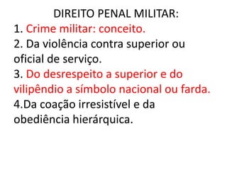 DIREITO PENAL MILITAR:
1. Crime militar: conceito.
2. Da violência contra superior ou
oficial de serviço.
3. Do desrespeito a superior e do
vilipêndio a símbolo nacional ou farda.
4.Da coação irresistível e da
obediência hierárquica.
 