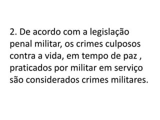 2. De acordo com a legislação
penal militar, os crimes culposos
contra a vida, em tempo de paz ,
praticados por militar em serviço
são considerados crimes militares.
 