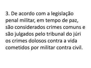 3. De acordo com a legislação
penal militar, em tempo de paz,
são considerados crimes comuns e
são julgados pelo tribunal do júri
os crimes dolosos contra a vida
cometidos por militar contra civil.
 