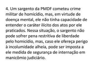4. Um sargento da PMDF cometeu crime
militar de homicídio, mas, em virtude de
doença mental, ele não tinha capacidade de
entender o caráter ilícito dos atos por ele
praticados. Nessa situação, o sargento não
pode sofrer pena restritiva de liberdade
pelo homicídio, mas, caso ele ofereça perigo
à incolumidade alheia, pode ser imposta a
ele medida de segurança de internação em
manicômio judiciário.
 