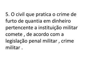 5. O civil que pratica o crime de
furto de quantia em dinheiro
pertencente a instituição militar
comete , de acordo com a
legislação penal militar , crime
militar .
 