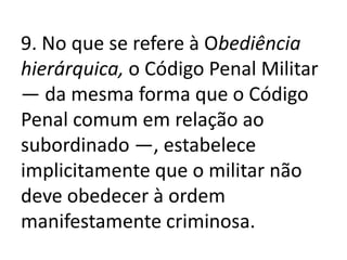 9. No que se refere à Obediência
hierárquica, o Código Penal Militar
— da mesma forma que o Código
Penal comum em relação ao
subordinado —, estabelece
implicitamente que o militar não
deve obedecer à ordem
manifestamente criminosa.
 