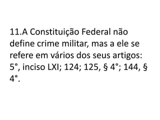 11.A Constituição Federal não
define crime militar, mas a ele se
refere em vários dos seus artigos:
5°, inciso LXI; 124; 125, § 4°; 144, §
4°.
 